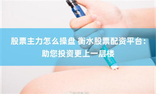 股票主力怎么操盘 衡水股票配资平台：助您投资更上一层楼