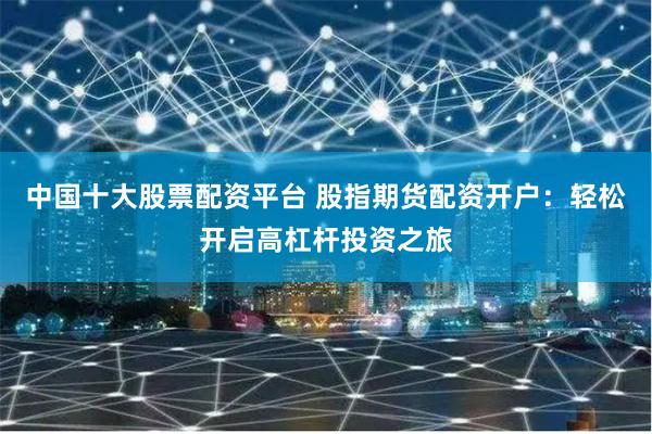 中国十大股票配资平台 股指期货配资开户：轻松开启高杠杆投资之旅