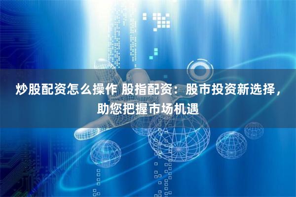炒股配资怎么操作 股指配资：股市投资新选择，助您把握市场机遇