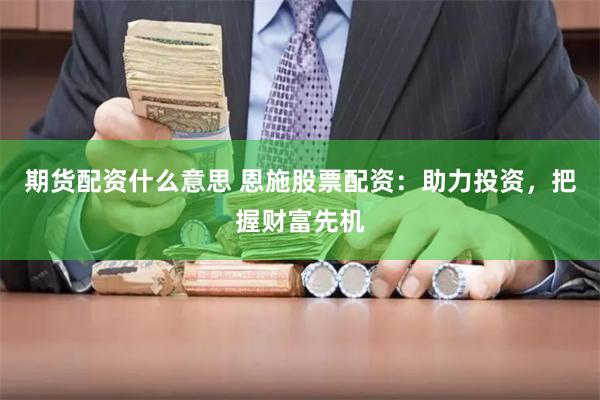 期货配资什么意思 恩施股票配资：助力投资，把握财富先机