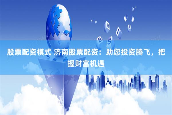 股票配资模式 济南股票配资：助您投资腾飞，把握财富机遇
