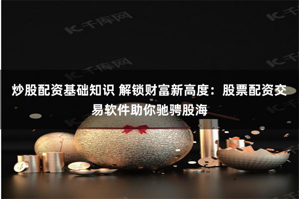 炒股配资基础知识 解锁财富新高度：股票配资交易软件助你驰骋股海