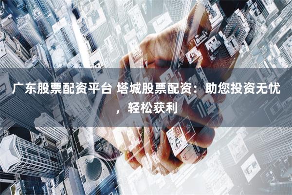 广东股票配资平台 塔城股票配资：助您投资无忧，轻松获利