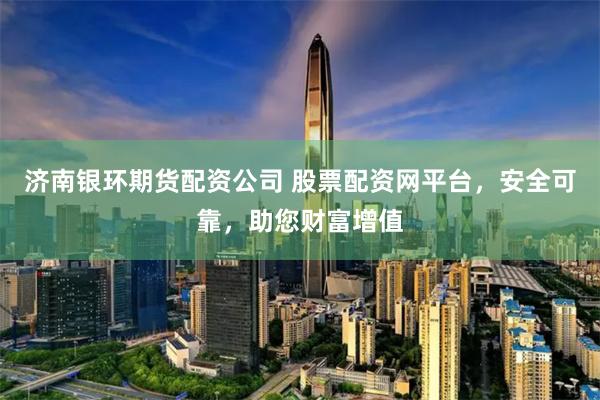 济南银环期货配资公司 股票配资网平台，安全可靠，助您财富增值