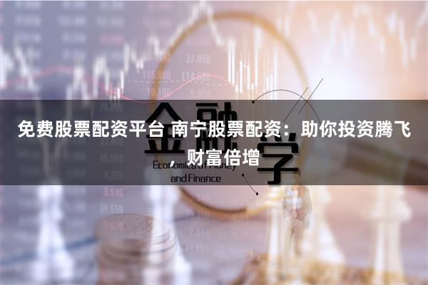 免费股票配资平台 南宁股票配资：助你投资腾飞，财富倍增