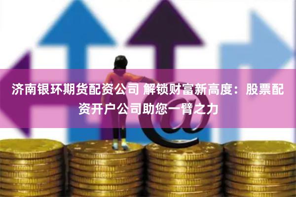 济南银环期货配资公司 解锁财富新高度：股票配资开户公司助您一臂之力