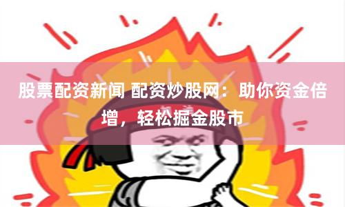 股票配资新闻 配资炒股网：助你资金倍增，轻松掘金股市