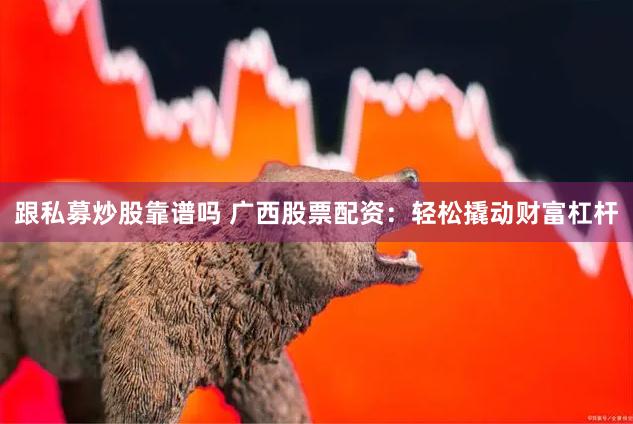 跟私募炒股靠谱吗 广西股票配资：轻松撬动财富杠杆