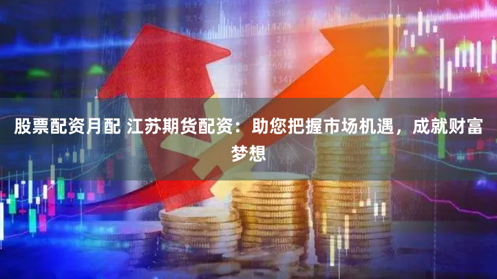 股票配资月配 江苏期货配资：助您把握市场机遇，成就财富梦想
