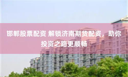 邯郸股票配资 解锁济南期货配资，助你投资之路更顺畅