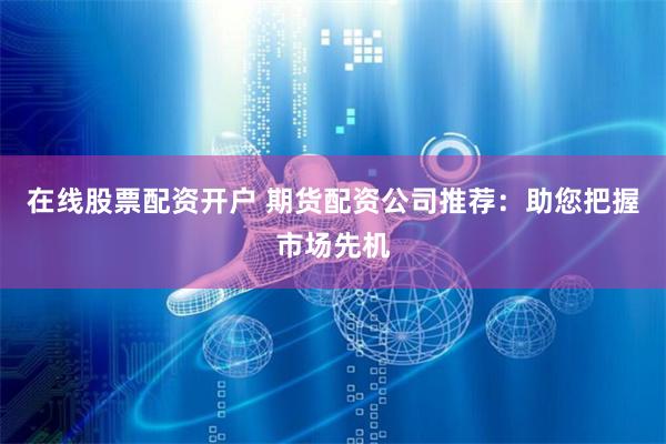 在线股票配资开户 期货配资公司推荐：助您把握市场先机