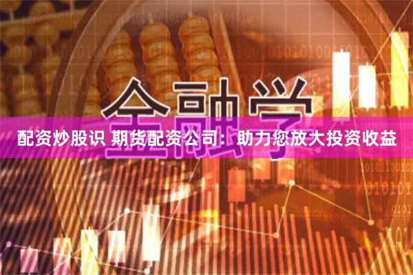 配资炒股识 期货配资公司：助力您放大投资收益