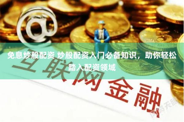 免息炒股配资 炒股配资入门必备知识，助你轻松踏入配资领域