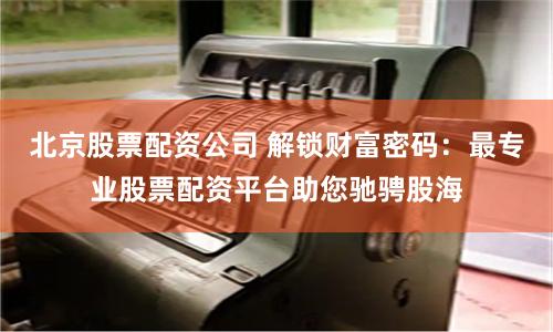 北京股票配资公司 解锁财富密码：最专业股票配资平台助您驰骋股海