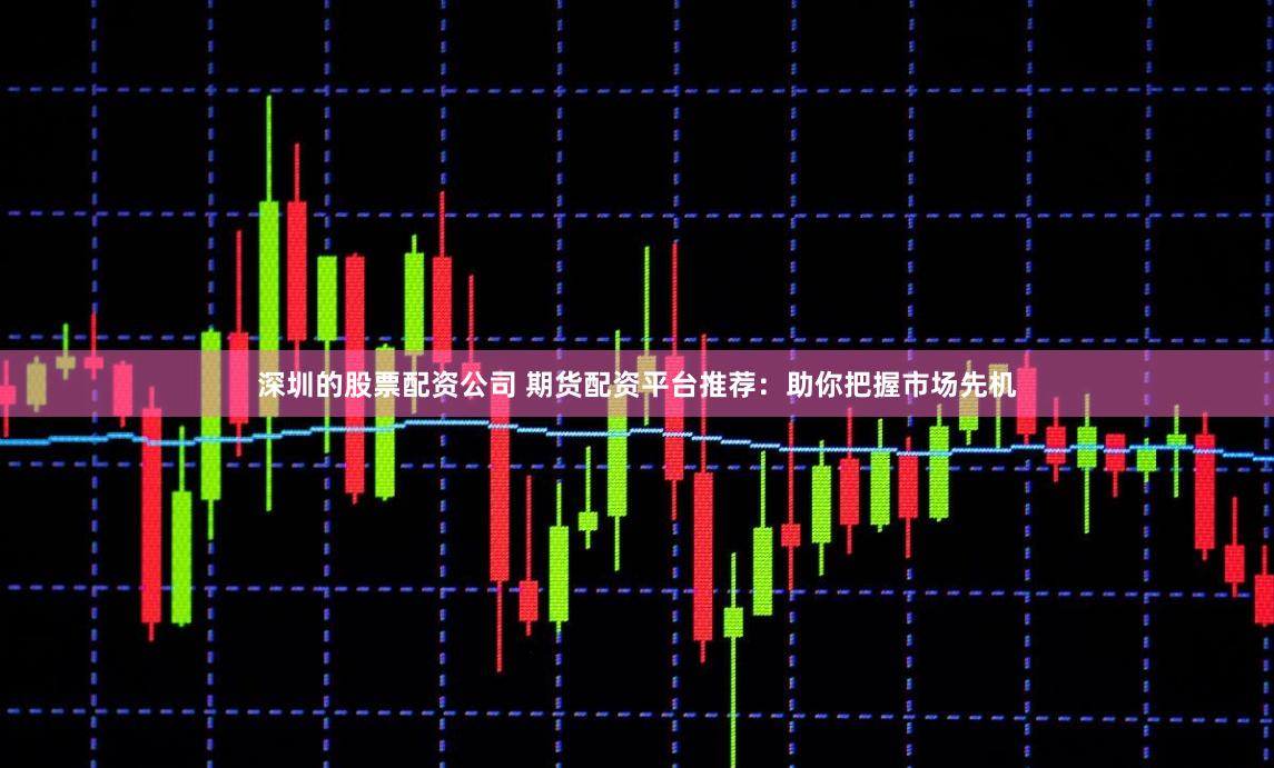 深圳的股票配资公司 期货配资平台推荐：助你把握市场先机
