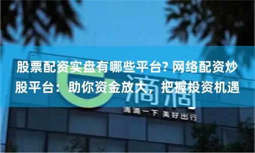 股票配资实盘有哪些平台? 网络配资炒股平台：助你资金放大，把握投资机遇