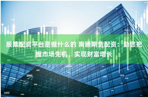 股票配资平台是做什么的 南通期货配资：助您把握市场先机，实现财富增长