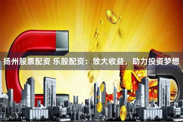 扬州股票配资 乐股配资：放大收益，助力投资梦想