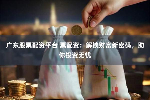 广东股票配资平台 票配资：解锁财富新密码，助你投资无忧