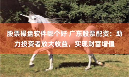 股票操盘软件哪个好 广东股票配资：助力投资者放大收益，实现财富增值