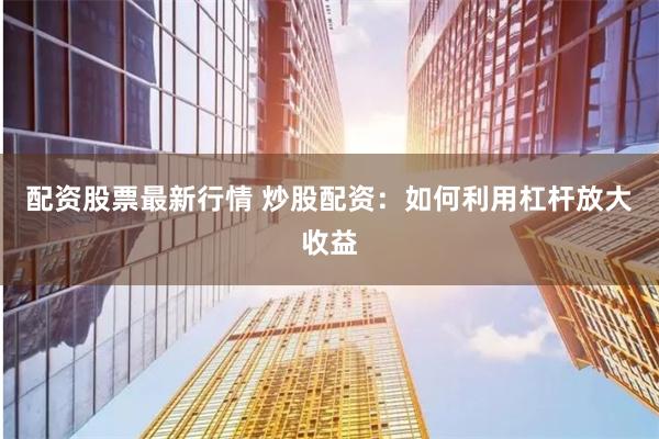 配资股票最新行情 炒股配资：如何利用杠杆放大收益