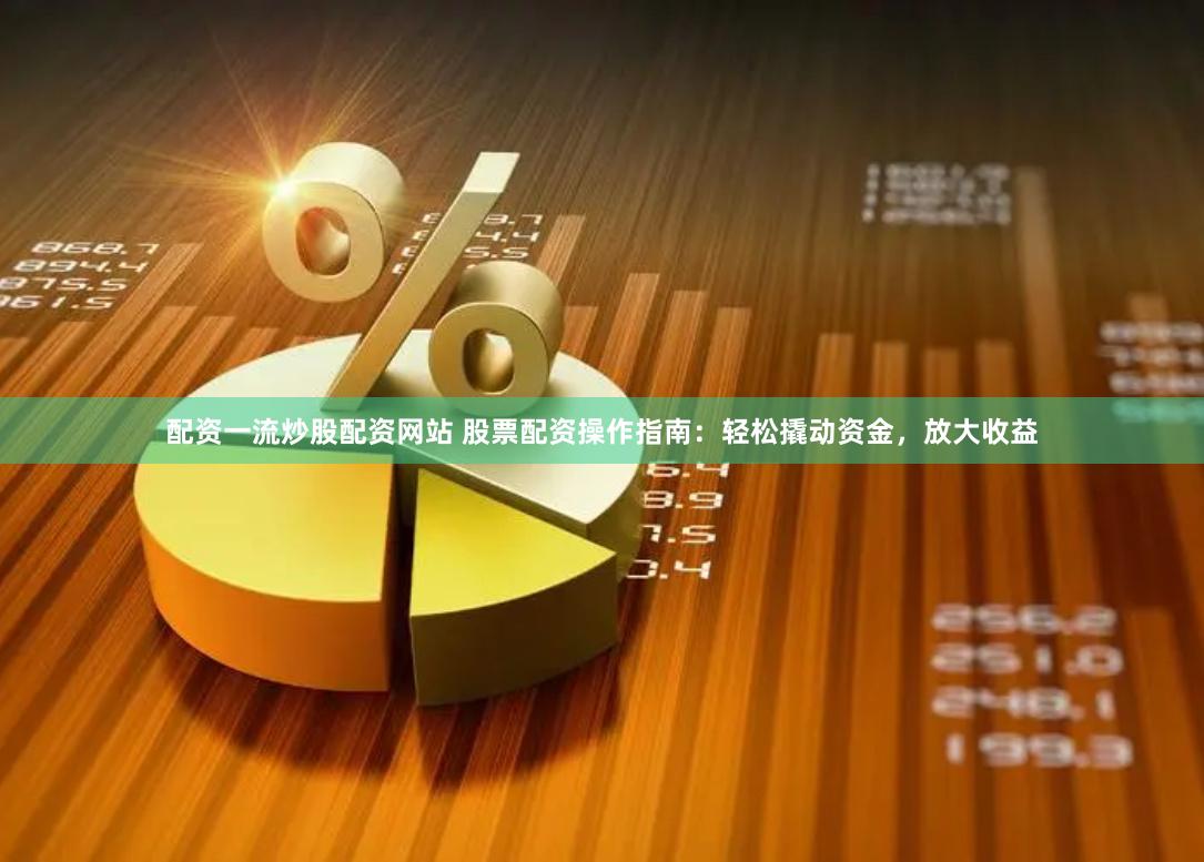 配资一流炒股配资网站 股票配资操作指南：轻松撬动资金，放大收益