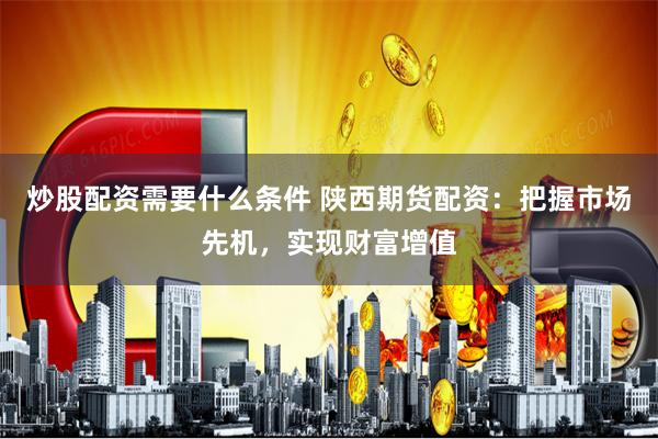 炒股配资需要什么条件 陕西期货配资：把握市场先机，实现财富增值