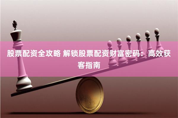 股票配资全攻略 解锁股票配资财富密码：高效获客指南