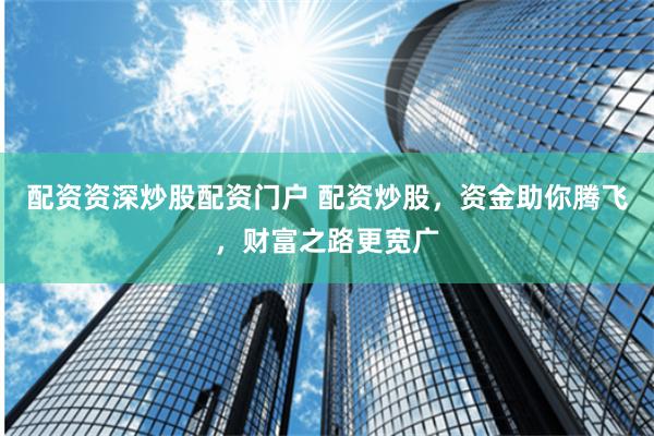 配资资深炒股配资门户 配资炒股，资金助你腾飞，财富之路更宽广