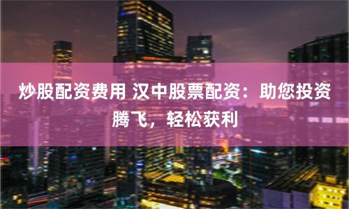 炒股配资费用 汉中股票配资：助您投资腾飞，轻松获利