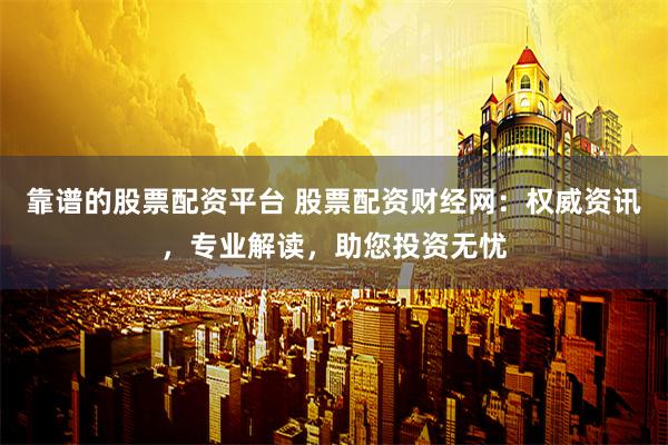 靠谱的股票配资平台 股票配资财经网：权威资讯，专业解读，助您投资无忧