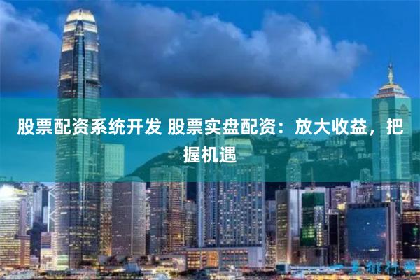 股票配资系统开发 股票实盘配资：放大收益，把握机遇