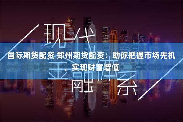 国际期货配资 郑州期货配资:助你把握市场先机,实现财富增值