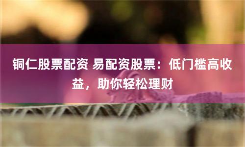 铜仁股票配资 易配资股票：低门槛高收益，助你轻松理财