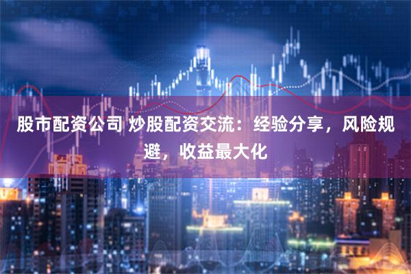 股市配资公司 炒股配资交流：经验分享，风险规避，收益最大化