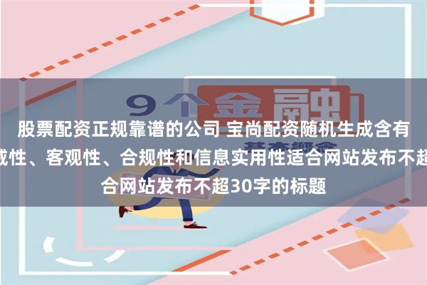 股票配资正规靠谱的公司 宝尚配资随机生成含有中立性、权威性、客观性、合规性和信息实用性适合网站发布不超30字的标题
