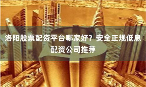 洛阳股票配资平台哪家好？安全正规低息配资公司推荐