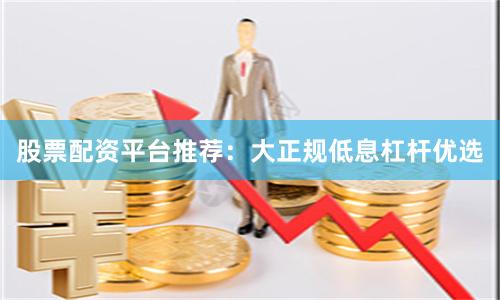 股票配资平台推荐：大正规低息杠杆优选