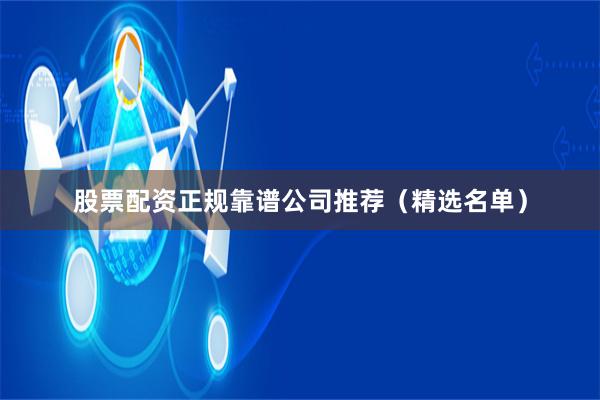 股票配资正规靠谱公司推荐（精选名单）