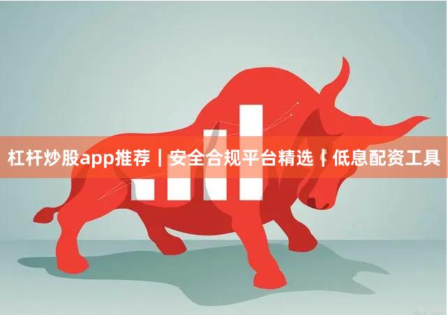 杠杆炒股app推荐｜安全合规平台精选｜低息配资工具