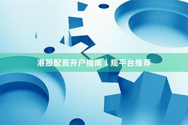 港股配资开户指南｜规平台推荐