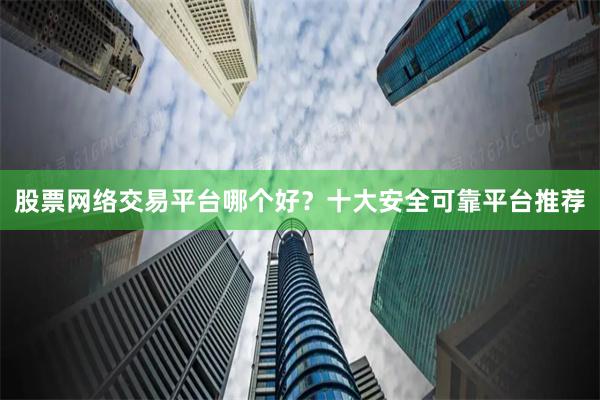 股票网络交易平台哪个好？十大安全可靠平台推荐