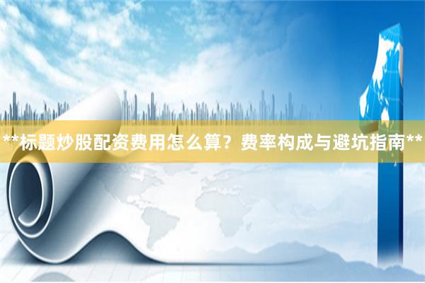 **标题炒股配资费用怎么算？费率构成与避坑指南**