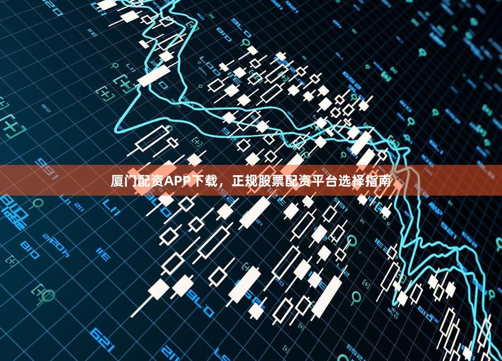 厦门配资APP下载，正规股票配资平台选择指南